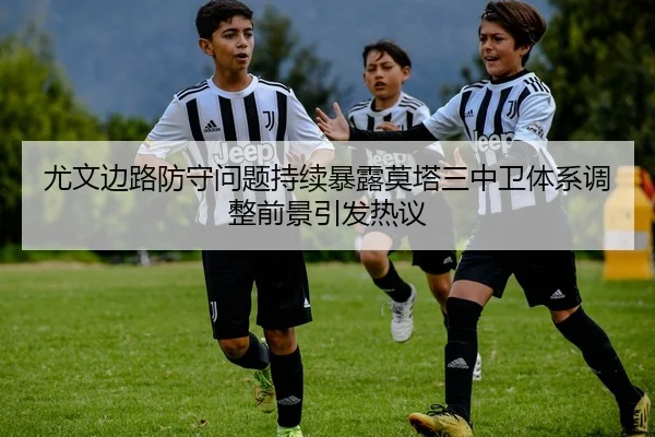 尤文边路防守问题持续暴露莫塔三中卫体系调整前景引发热议
